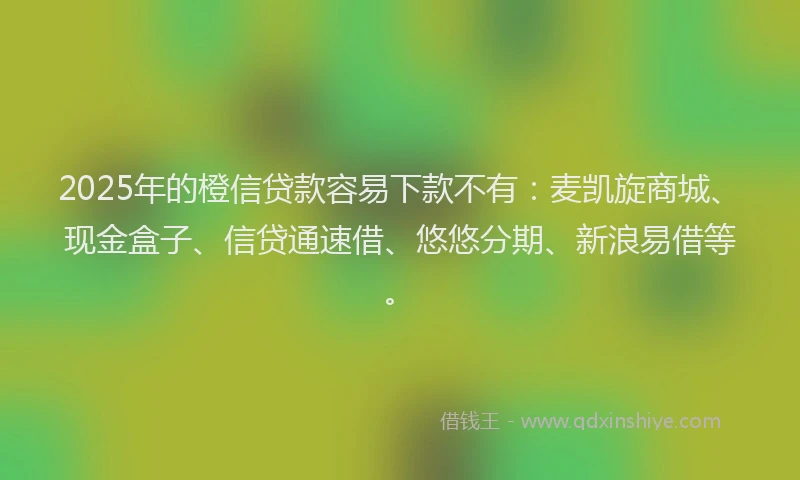 2025年的橙信贷款容易下款不有：麦凯旋商城、现金盒子、信贷通速借、悠悠分期、新浪易借等。