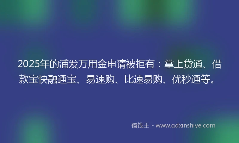 2025年的浦发万用金申请被拒有：掌上贷通、借款宝快融通宝、易速购、比速易购、优秒通等。