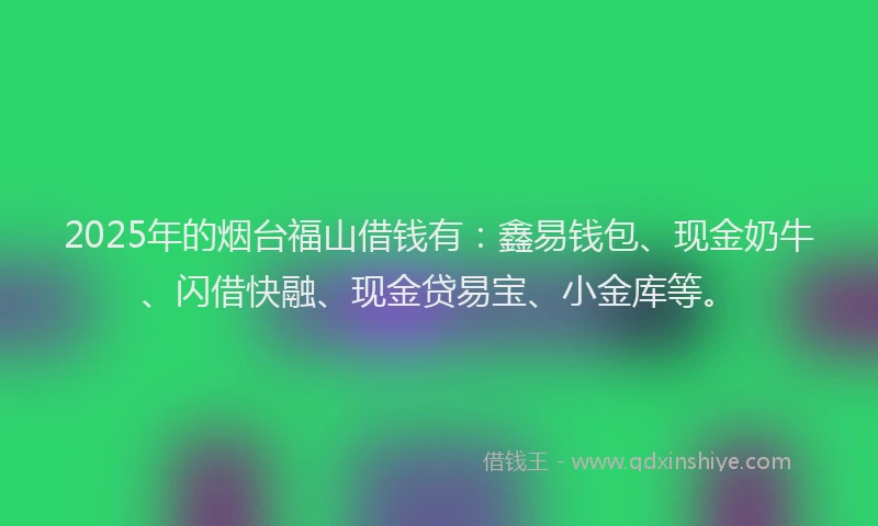 2025年的烟台福山借钱有：鑫易钱包、现金奶牛、闪借快融、现金贷易宝、小金库等。