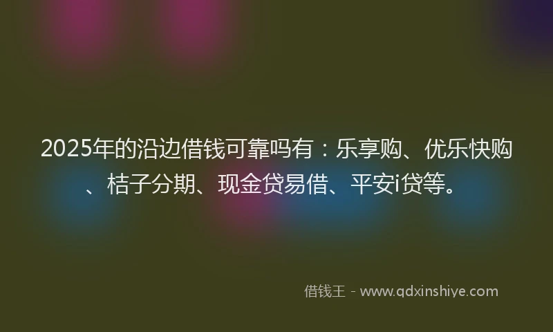 2025年的沿边借钱可靠吗有：乐享购、优乐快购、桔子分期、现金贷易借、平安i贷等。