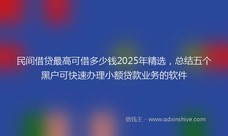 民间借贷最高可借多少钱2025年精选，总结五个黑户可快速办理小额贷款业务的软件