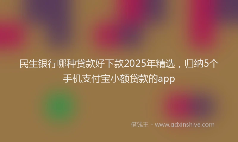 民生银行哪种贷款好下款2025年精选，归纳5个手机支付宝小额贷款的app