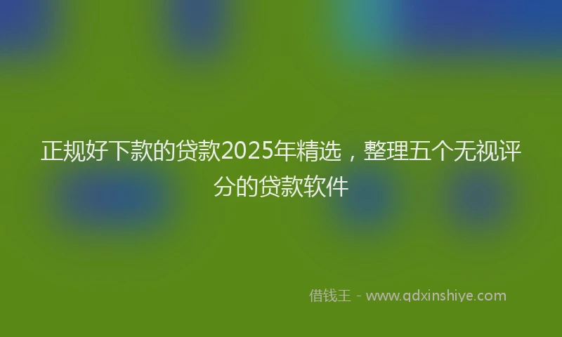 正规好下款的贷款2025年精选，整理五个无视评分的贷款软件