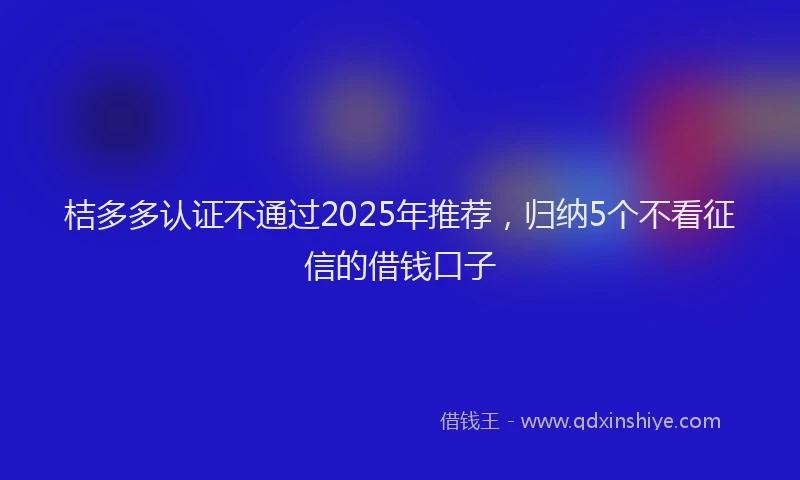 桔多多认证不通过2025年推荐，归纳5个不看征信的借钱口子
