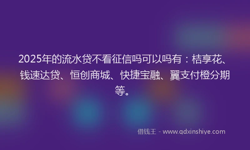 2025年的流水贷不看征信吗可以吗有：桔享花、钱速达贷、恒创商城、快捷宝融、翼支付橙分期等。