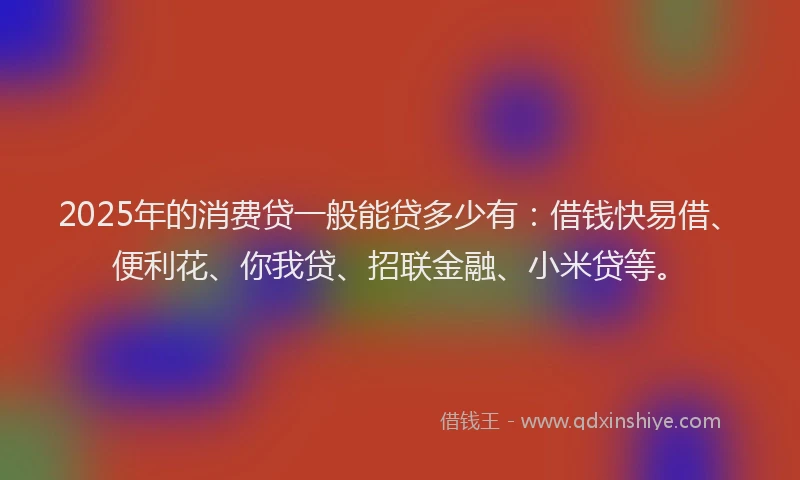2025年的消费贷一般能贷多少有：借钱快易借、便利花、你我贷、招联金融、小米贷等。