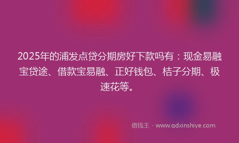 2025年的浦发点贷分期房好下款吗有：现金易融宝贷途、借款宝易融、正好钱包、桔子分期、极速花等。