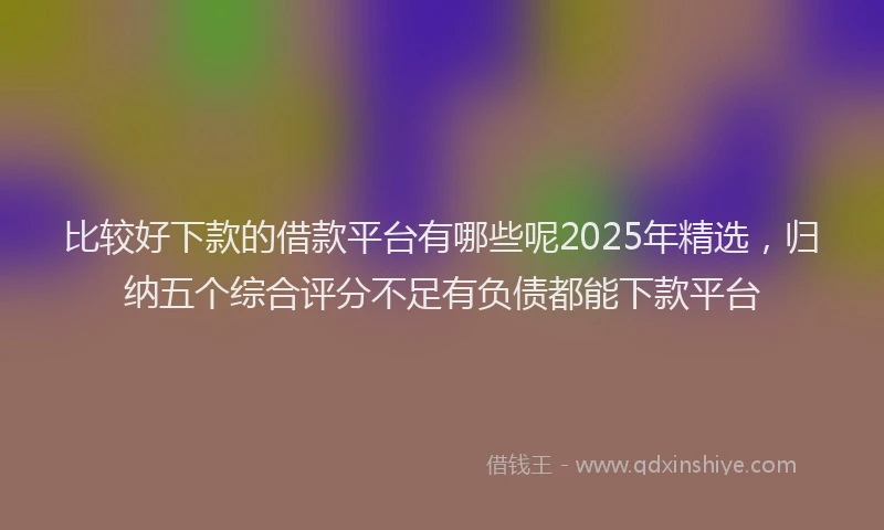 比较好下款的借款平台有哪些呢2025年精选，归纳五个综合评分不足有负债都能下款平台