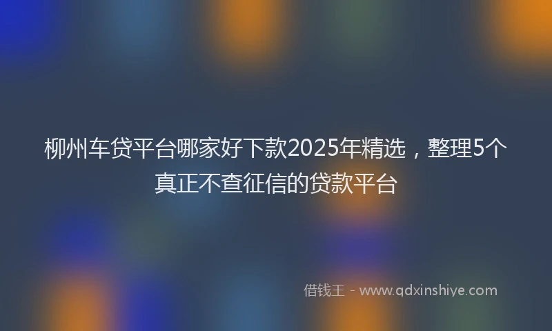 柳州车贷平台哪家好下款2025年精选，整理5个真正不查征信的贷款平台