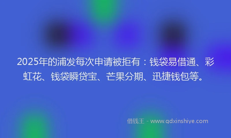 2025年的浦发每次申请被拒有：钱袋易借通、彩虹花、钱袋瞬贷宝、芒果分期、迅捷钱包等。