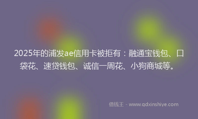 2025年的浦发ae信用卡被拒有：融通宝钱包、口袋花、速贷钱包、诚信一周花、小狗商城等。