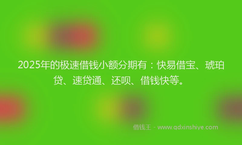 2025年的极速借钱小额分期有：快易借宝、琥珀贷、速贷通、还呗、借钱快等。