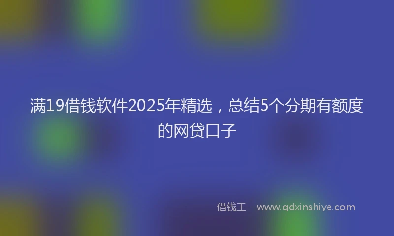 满19借钱软件2025年精选，总结5个分期有额度的网贷口子