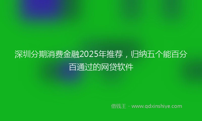 深圳分期消费金融2025年推荐，归纳五个能百分百通过的网贷软件