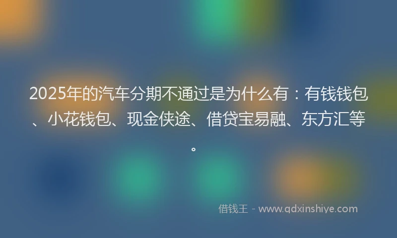2025年的汽车分期不通过是为什么有：有钱钱包、小花钱包、现金侠途、借贷宝易融、东方汇等。