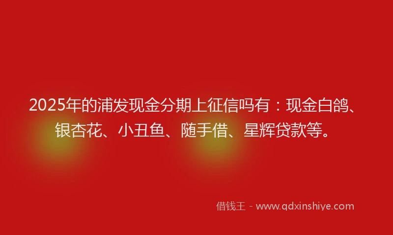2025年的浦发现金分期上征信吗有：现金白鸽、银杏花、小丑鱼、随手借、星辉贷款等。