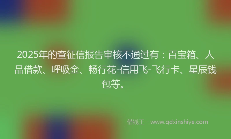 2025年的查征信报告审核不通过有：百宝箱、人品借款、呼吸金、畅行花-信用飞-飞行卡、星辰钱包等。