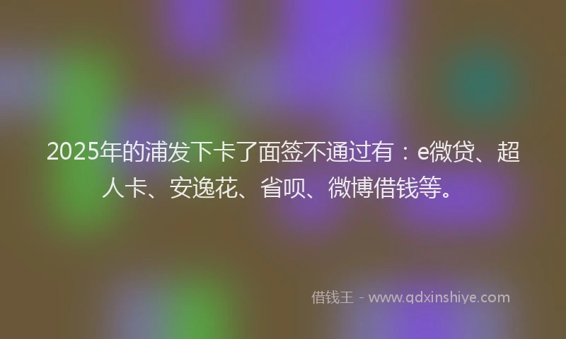 2025年的浦发下卡了面签不通过有：e微贷、超人卡、安逸花、省呗、微博借钱等。