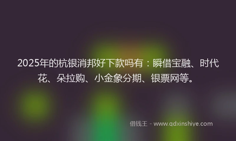 2025年的杭银消邦好下款吗有：瞬借宝融、时代花、朵拉购、小金象分期、银票网等。