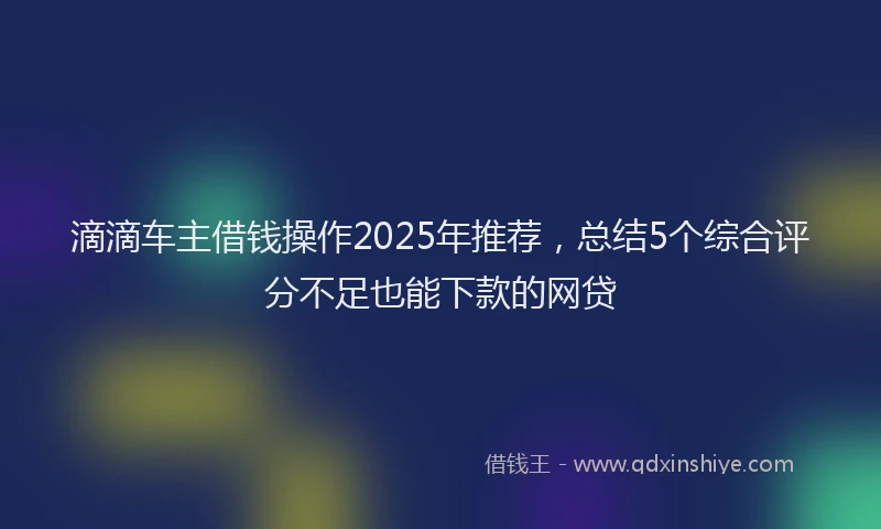 滴滴车主借钱操作2025年推荐，总结5个综合评分不足也能下款的网贷
