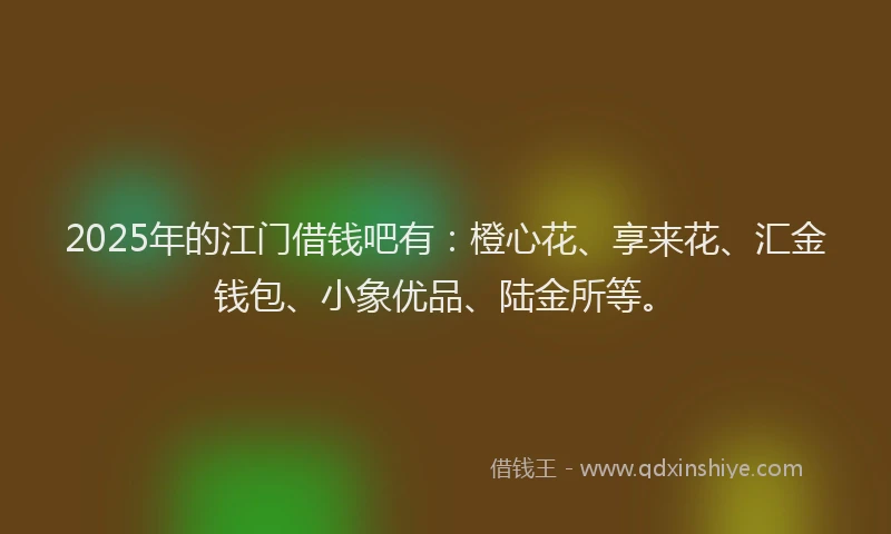 2025年的江门借钱吧有：橙心花、享来花、汇金钱包、小象优品、陆金所等。