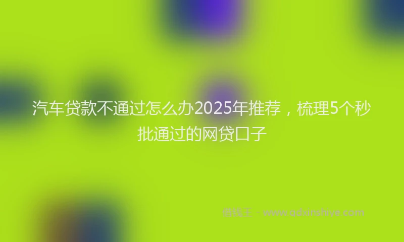 汽车贷款不通过怎么办2025年推荐，梳理5个秒批通过的网贷口子