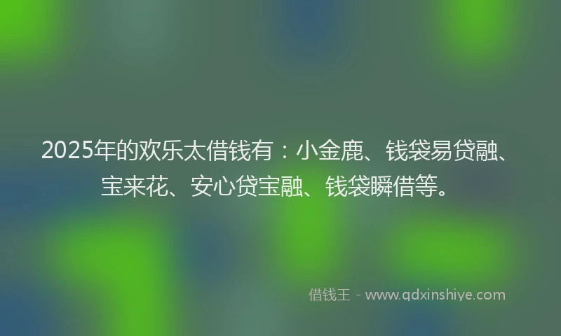 2025年的欢乐太借钱有：小金鹿、钱袋易贷融、宝来花、安心贷宝融、钱袋瞬借等。