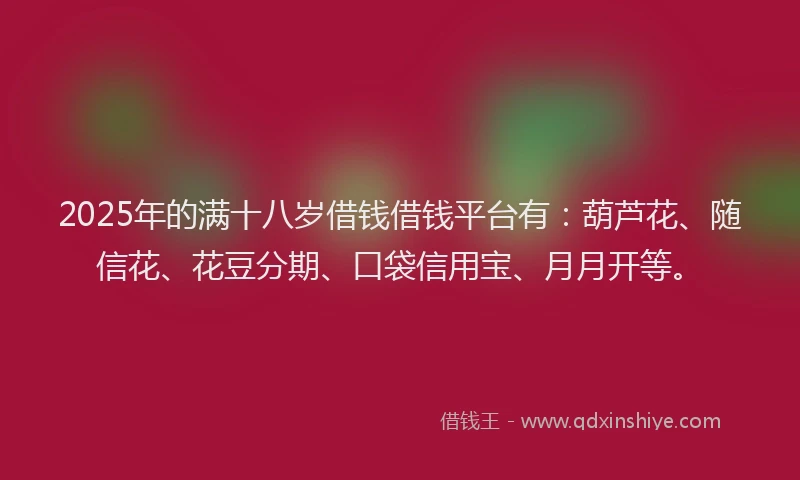 2025年的满十八岁借钱借钱平台有：葫芦花、随信花、花豆分期、口袋信用宝、月月开等。