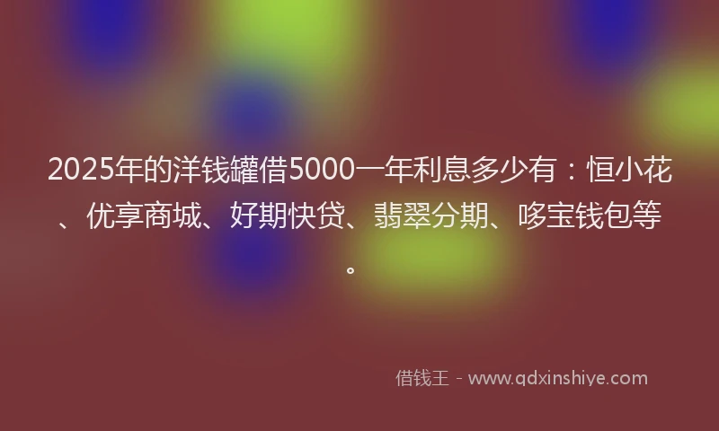 2025年的洋钱罐借5000一年利息多少有：恒小花、优享商城、好期快贷、翡翠分期、哆宝钱包等。