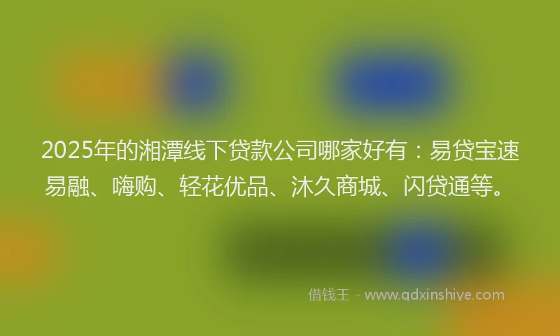 2025年的湘潭线下贷款公司哪家好有：易贷宝速易融、嗨购、轻花优品、沐久商城、闪贷通等。