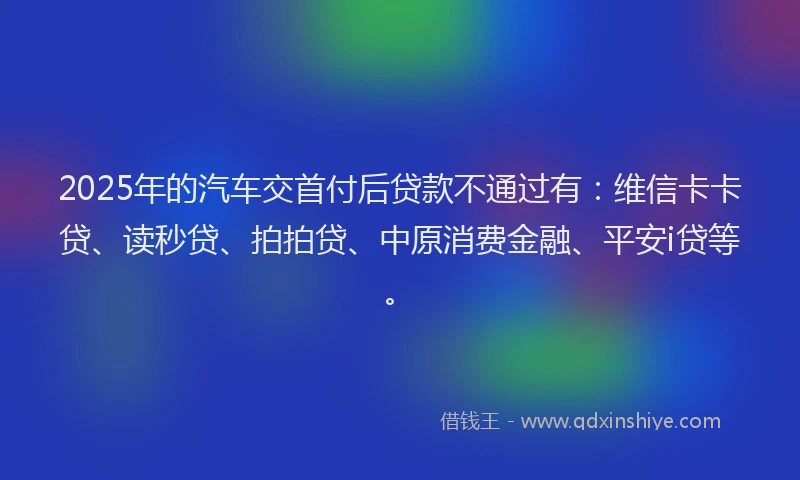 2025年的汽车交首付后贷款不通过有：维信卡卡贷、读秒贷、拍拍贷、中原消费金融、平安i贷等。