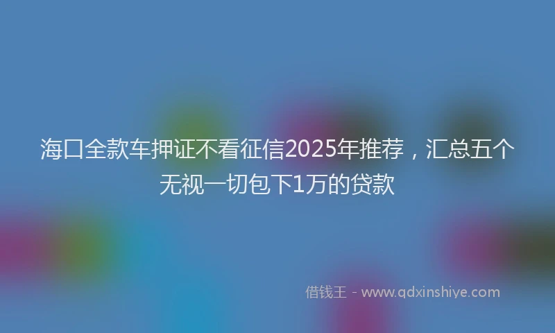 海口全款车押证不看征信2025年推荐，汇总五个无视一切包下1万的贷款