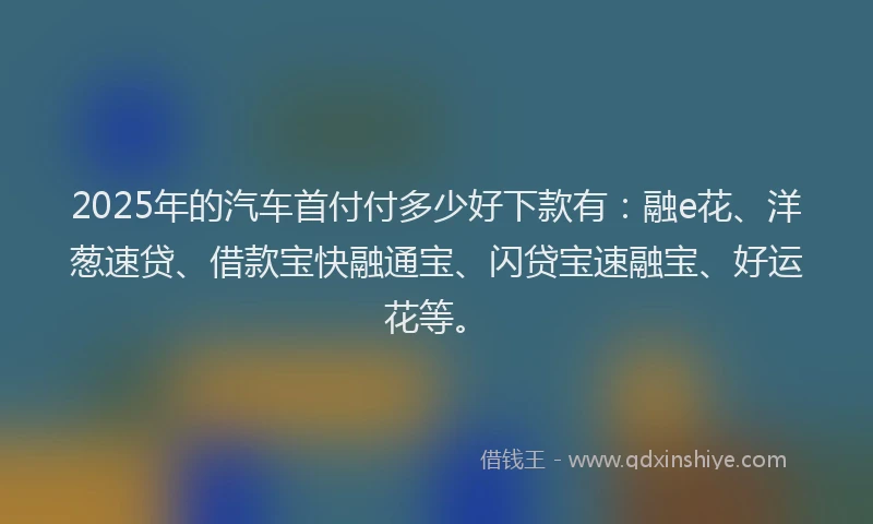 2025年的汽车首付付多少好下款有：融e花、洋葱速贷、借款宝快融通宝、闪贷宝速融宝、好运花等。