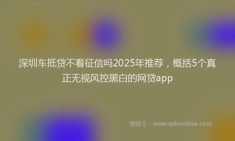深圳车抵贷不看征信吗2025年推荐，概括5个真正无视风控黑白的网贷app