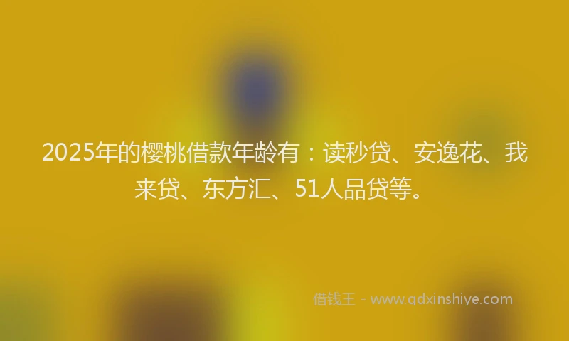 2025年的樱桃借款年龄有：读秒贷、安逸花、我来贷、东方汇、51人品贷等。