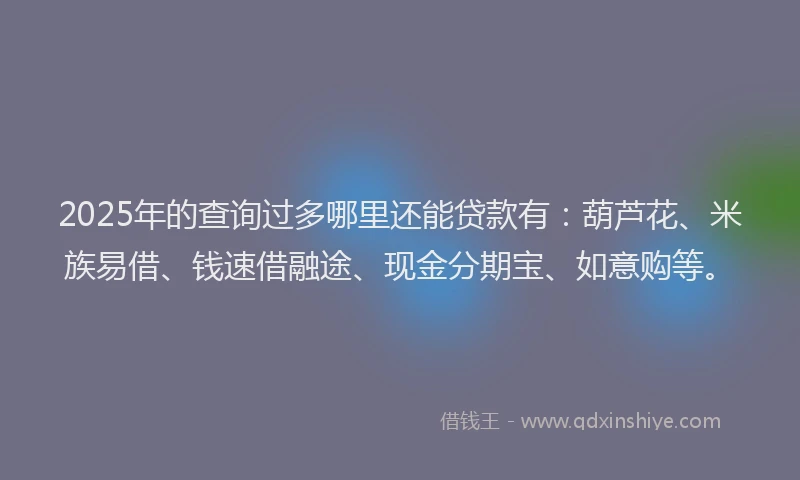 2025年的查询过多哪里还能贷款有：葫芦花、米族易借、钱速借融途、现金分期宝、如意购等。