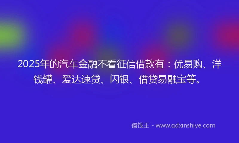 2025年的汽车金融不看征信借款有：优易购、洋钱罐、爱达速贷、闪银、借贷易融宝等。