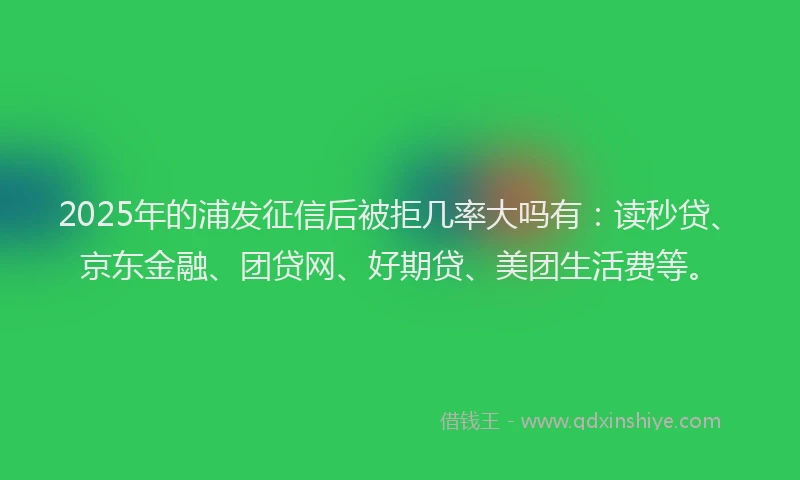 2025年的浦发征信后被拒几率大吗有：读秒贷、京东金融、团贷网、好期贷、美团生活费等。