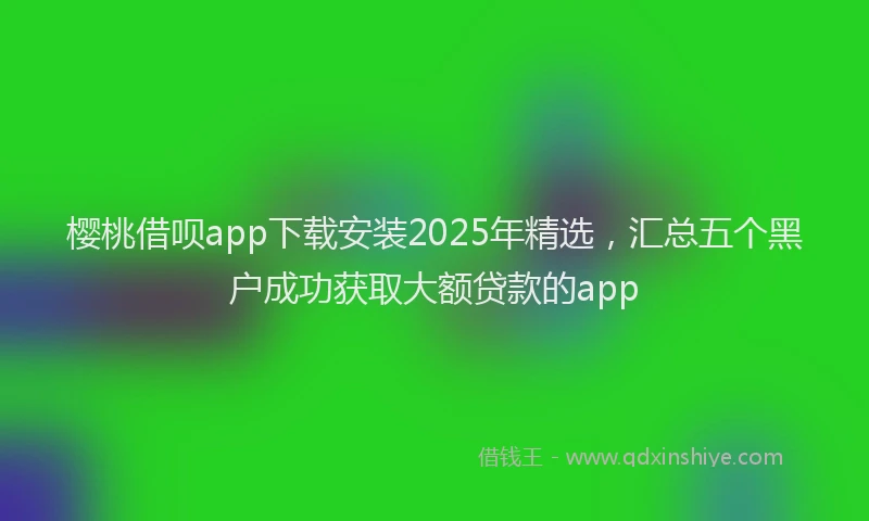 樱桃借呗app下载安装2025年精选，汇总五个黑户成功获取大额贷款的app
