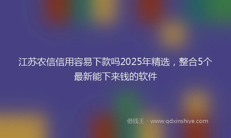 江苏农信信用容易下款吗2025年精选，整合5个最新能下来钱的软件