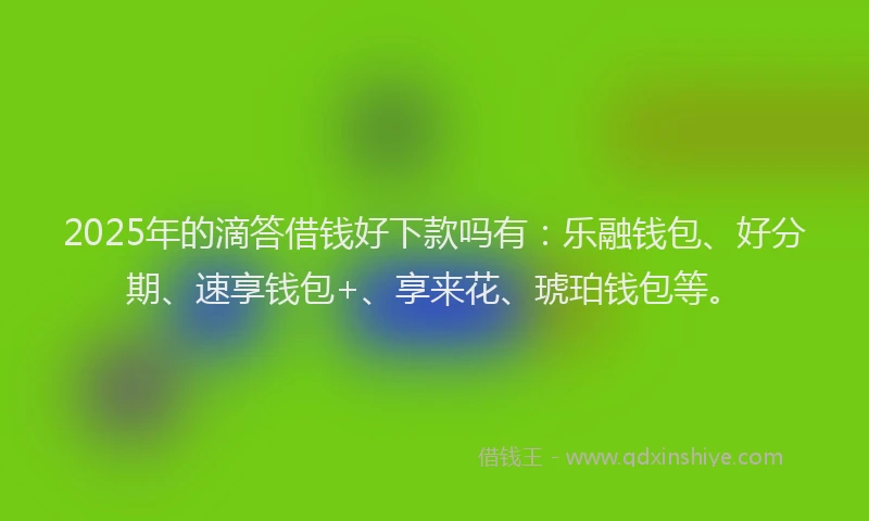 2025年的滴答借钱好下款吗有：乐融钱包、好分期、速享钱包+、享来花、琥珀钱包等。