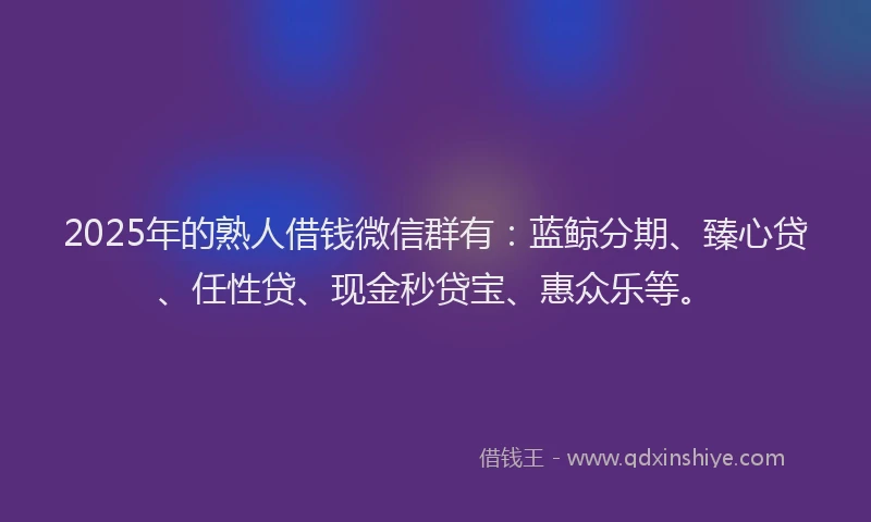 2025年的熟人借钱微信群有：蓝鲸分期、臻心贷、任性贷、现金秒贷宝、惠众乐等。