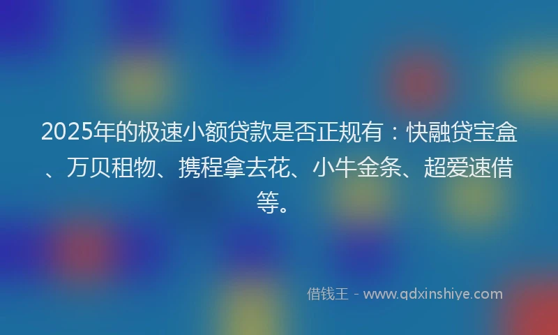 2025年的极速小额贷款是否正规有：快融贷宝盒、万贝租物、携程拿去花、小牛金条、超爱速借等。