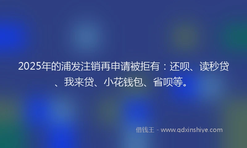 2025年的浦发注销再申请被拒有：还呗、读秒贷、我来贷、小花钱包、省呗等。
