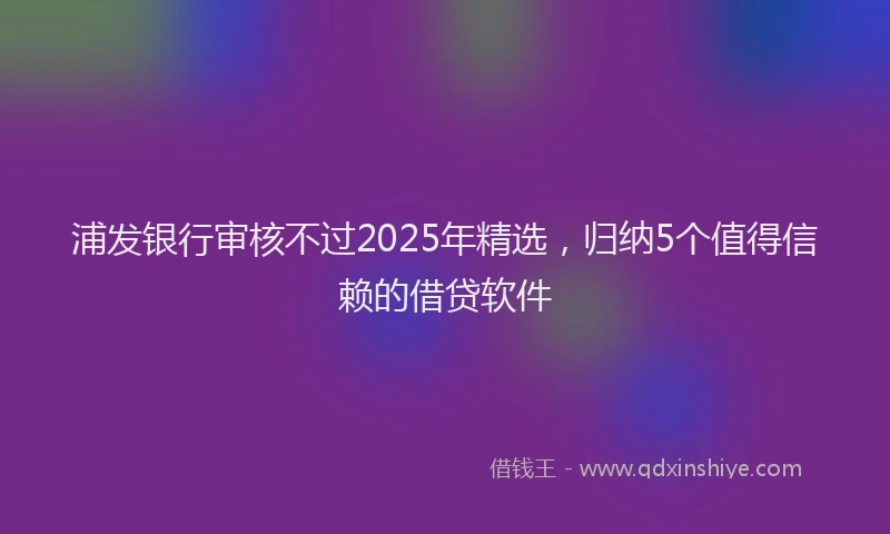 浦发银行审核不过2025年精选，归纳5个值得信赖的借贷软件