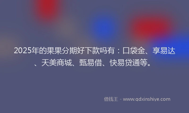 2025年的果果分期好下款吗有：口袋金、享易达、天美商城、甄易借、快易贷通等。
