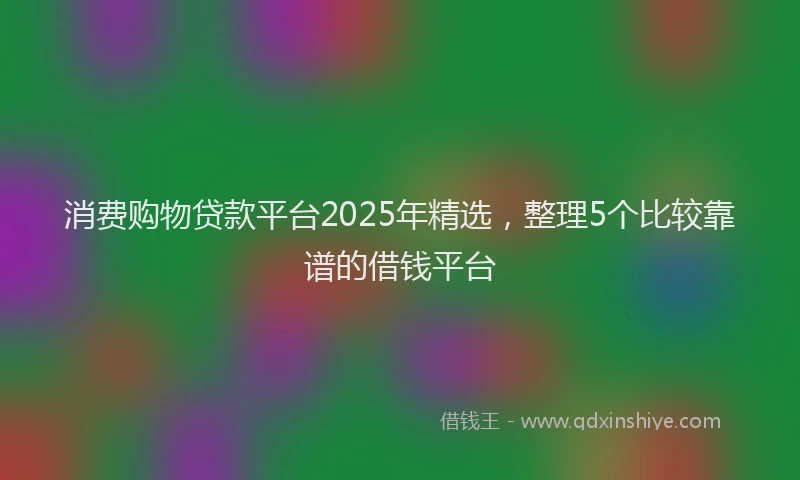 消费购物贷款平台2025年精选，整理5个比较靠谱的借钱平台