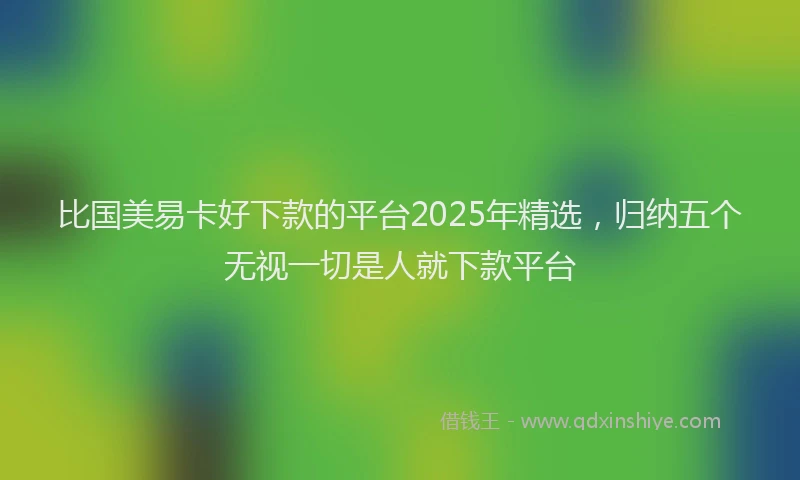 比国美易卡好下款的平台2025年精选，归纳五个无视一切是人就下款平台