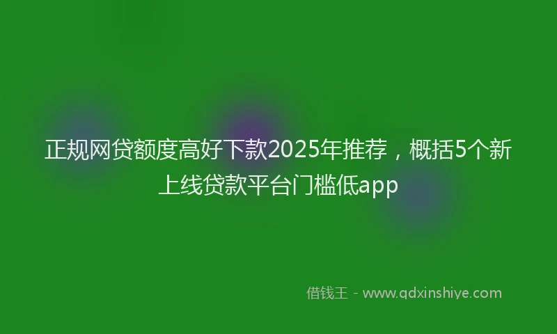 正规网贷额度高好下款2025年推荐，概括5个新上线贷款平台门槛低app