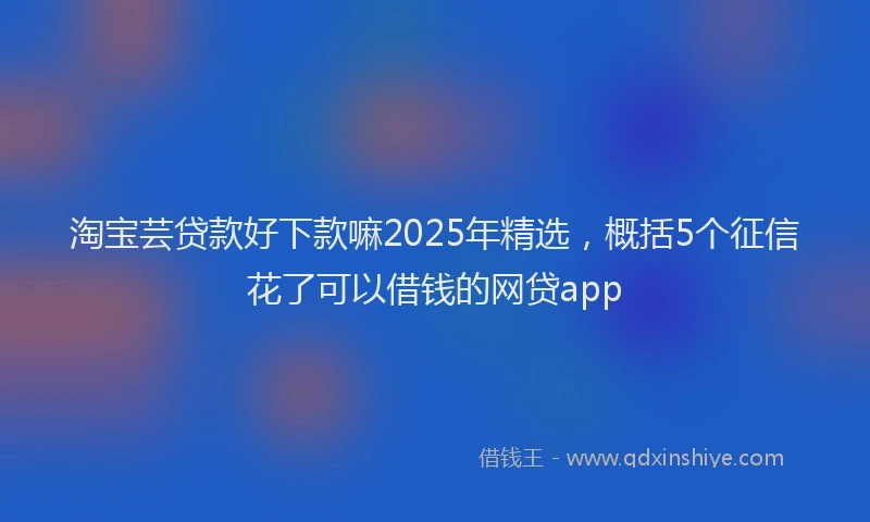 淘宝芸贷款好下款嘛2025年精选，概括5个征信花了可以借钱的网贷app